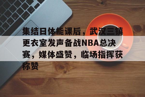 集结日体能课后，武汉三镇更衣室发声备战NBA总决赛，媒体盛赞，临场指挥获称赞