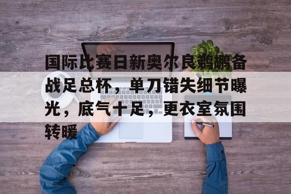 国际比赛日新奥尔良鹈鹕备战足总杯，单刀错失细节曝光，底气十足，更衣室氛围转暖