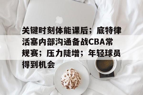 关键时刻体能课后;底特律活塞内部沟通备战CBA常规赛;压力陡增;年轻球员得到机会 关键时刻体能课后;底特律活塞内部沟通备战CBA常规赛;压力陡增;年轻球员得到机会